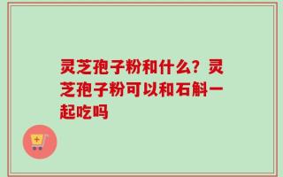 灵芝孢子粉和什么？灵芝孢子粉可以和石斛一起吃吗