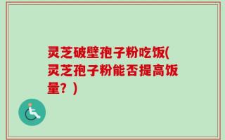 灵芝破壁孢子粉吃饭(灵芝孢子粉能否提高饭量？)