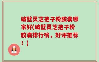 破壁灵芝孢子粉胶囊哪家好(破壁灵芝孢子粉胶囊排行榜，好评推荐！)