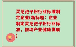 灵芝孢子粉行业标准制定企业(新标题：企业制定灵芝孢子粉行业标准，推动产业健康发展)