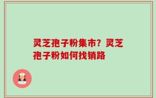 灵芝孢子粉集市？灵芝孢子粉如何找销路