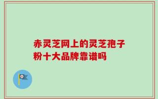 赤灵芝网上的灵芝孢子粉十大品牌靠谱吗