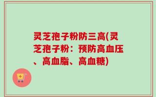 灵芝孢子粉防三高(灵芝孢子粉：预防高血压、高血脂、高血糖)