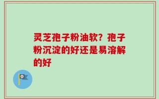 灵芝孢子粉油软？孢子粉沉淀的好还是易溶解的好