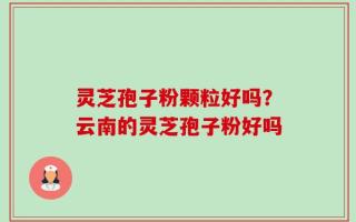 灵芝孢子粉颗粒好吗？云南的灵芝孢子粉好吗