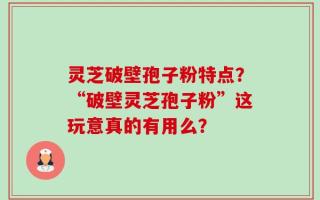 灵芝破壁孢子粉特点？“破壁灵芝孢子粉”这玩意真的有用么？