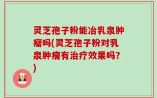 灵芝孢子粉能冶乳泉肿瘤吗(灵芝孢子粉对乳泉肿瘤有治疗效果吗？)