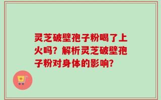 灵芝破壁孢子粉喝了上火吗？解析灵芝破壁孢子粉对身体的影响？