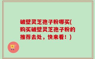 破壁灵芝孢子粉哪买(购买破壁灵芝孢子粉的推荐去处，快来看！)