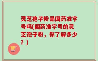 灵芝孢子粉是国药准字号吗(国药准字号的灵芝孢子粉，你了解多少？)
