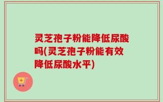 灵芝孢子粉能降低尿酸吗(灵芝孢子粉能有效降低尿酸水平)