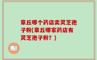 章丘哪个药店卖灵芝孢子粉(章丘哪家药店有灵芝孢子粉？)