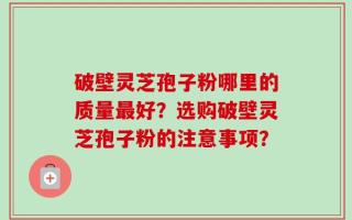 破壁灵芝孢子粉哪里的质量最好？选购破壁灵芝孢子粉的注意事项？