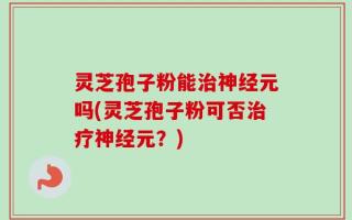灵芝孢子粉能治神经元吗(灵芝孢子粉可否治疗神经元？)
