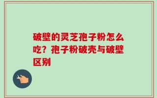 破壁的灵芝孢子粉怎么吃？孢子粉破壳与破壁区别