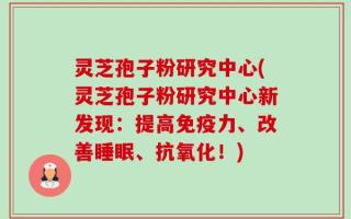 灵芝孢子粉研究中心(灵芝孢子粉研究中心新发现：提高免疫力、改善睡眠、抗氧化！)
