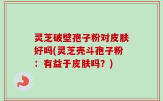 灵芝破壁孢子粉对皮肤好吗(灵芝壳斗孢子粉：有益于皮肤吗？)