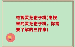 电视灵芝孢子粉(电视里的灵芝孢子粉，你需要了解的三件事)