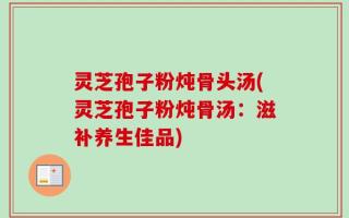 灵芝孢子粉炖骨头汤(灵芝孢子粉炖骨汤：滋补养生佳品)