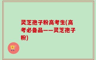 灵芝孢子粉高考生(高考必备品——灵芝孢子粉)