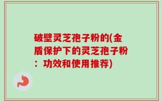 破壁灵芝孢子粉的(金盾保护下的灵芝孢子粉：功效和使用推荐)