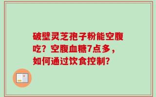 破壁灵芝孢子粉能空腹吃？空腹血糖7点多，如何通过饮食控制？