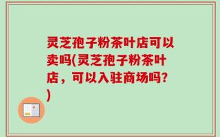 灵芝孢子粉茶叶店可以卖吗(灵芝孢子粉茶叶店，可以入驻商场吗？)