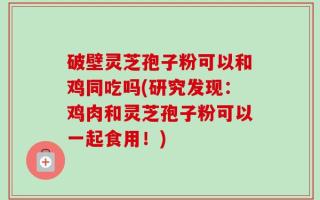 破壁灵芝孢子粉可以和鸡同吃吗(研究发现：鸡肉和灵芝孢子粉可以一起食用！)