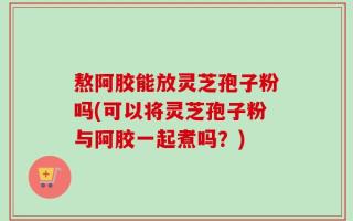 熬阿胶能放灵芝孢子粉吗(可以将灵芝孢子粉与阿胶一起煮吗？)