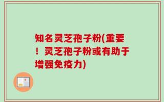 知名灵芝孢子粉(重要！灵芝孢子粉或有助于增强免疫力)