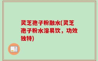 灵芝孢子粉融水(灵芝孢子粉水溶易饮，功效独特)
