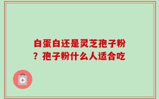 白蛋白还是灵芝孢子粉？孢子粉什么人适合吃