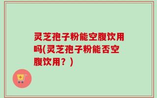 灵芝孢子粉能空腹饮用吗(灵芝孢子粉能否空腹饮用？)