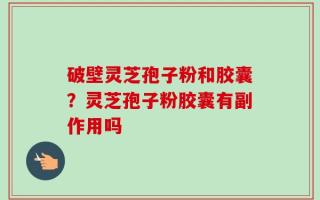 破壁灵芝孢子粉和胶囊？灵芝孢子粉胶囊有副作用吗