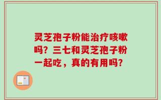 灵芝孢子粉能治疗咳嗽吗？三七和灵芝孢子粉一起吃，真的有用吗？