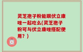 灵芝孢子粉能跟伏立康唑一起吃么(灵芝孢子粉可与伏立康唑搭配使用？)