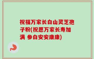 祝福万家长白山灵芝孢子粉(祝愿万家长寿加满 参白安安康康)