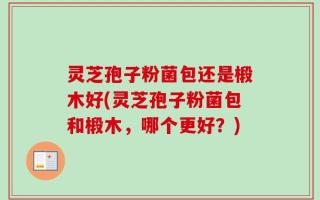 灵芝孢子粉菌包还是椴木好(灵芝孢子粉菌包和椴木，哪个更好？)