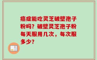 癌症能吃灵芝破壁孢子粉吗？破壁灵芝孢子粉每天服用几次，每次服多少？