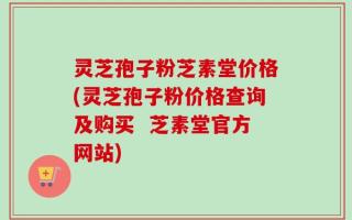 灵芝孢子粉芝素堂价格(灵芝孢子粉价格查询及购买  芝素堂官方网站)