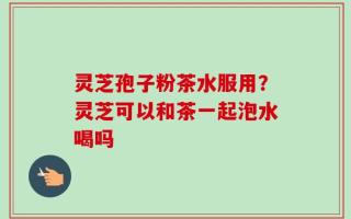 灵芝孢子粉茶水服用？灵芝可以和茶一起泡水喝吗