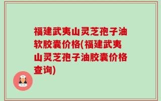 福建武夷山灵芝孢子油软胶囊价格(福建武夷山灵芝孢子油胶囊价格查询)