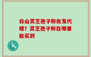 白山灵芝孢子粉批发代理？灵芝孢子粉在哪里能买到