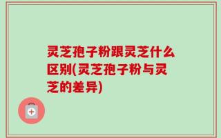 灵芝孢子粉跟灵芝什么区别(灵芝孢子粉与灵芝的差异)