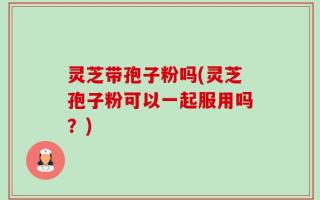 灵芝带孢子粉吗(灵芝孢子粉可以一起服用吗？)