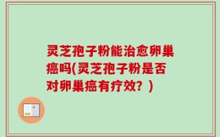 灵芝孢子粉能治愈卵巢癌吗(灵芝孢子粉是否对卵巢癌有疗效？)