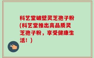 科艺堂破壁灵芝孢子粉(科艺堂推出高品质灵芝孢子粉，享受健康生活！)