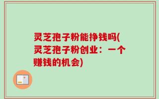 灵芝孢子粉能挣钱吗(灵芝孢子粉创业：一个赚钱的机会)