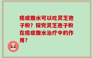癌症腹水可以吃灵芝孢子粉？探究灵芝孢子粉在癌症腹水治疗中的作用？