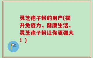 灵芝孢子粉的用户(提升免疫力，健康生活，灵芝孢子粉让你更强大！)